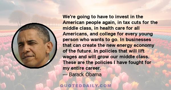 We're going to have to invest in the American people again, in tax cuts for the middle class, in health care for all Americans, and college for every young person who wants to go. In businesses that can create the new