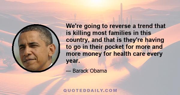 We're going to reverse a trend that is killing most families in this country, and that is they're having to go in their pocket for more and more money for health care every year.