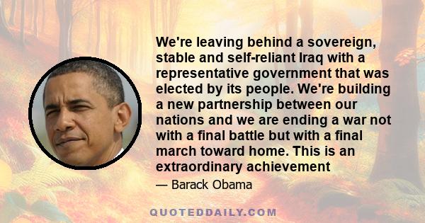 We're leaving behind a sovereign, stable and self-reliant Iraq with a representative government that was elected by its people. We're building a new partnership between our nations and we are ending a war not with a