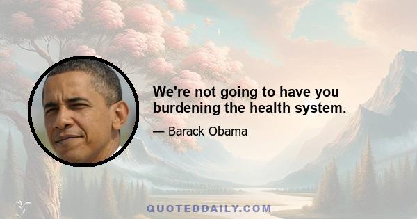 We're not going to have you burdening the health system.