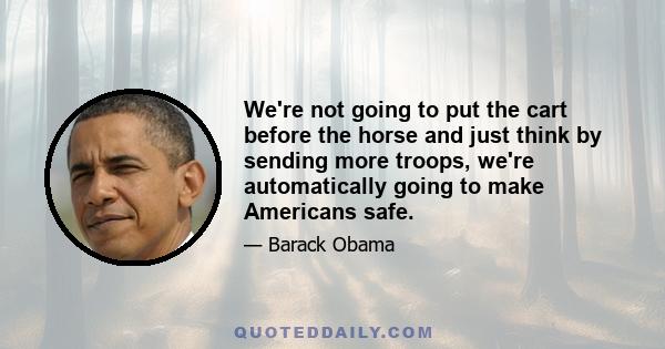 We're not going to put the cart before the horse and just think by sending more troops, we're automatically going to make Americans safe.