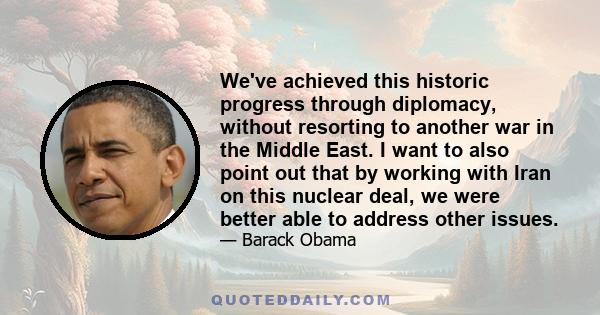 We've achieved this historic progress through diplomacy, without resorting to another war in the Middle East. I want to also point out that by working with Iran on this nuclear deal, we were better able to address other 