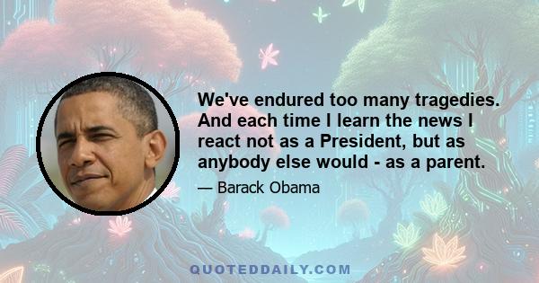 We've endured too many tragedies. And each time I learn the news I react not as a President, but as anybody else would - as a parent.