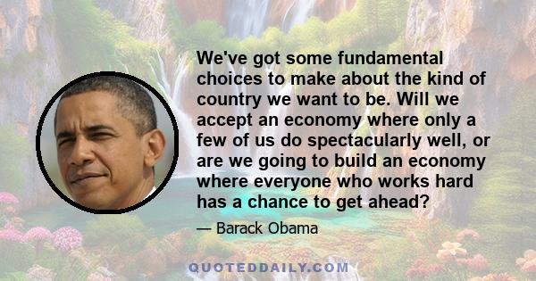 We've got some fundamental choices to make about the kind of country we want to be. Will we accept an economy where only a few of us do spectacularly well, or are we going to build an economy where everyone who works