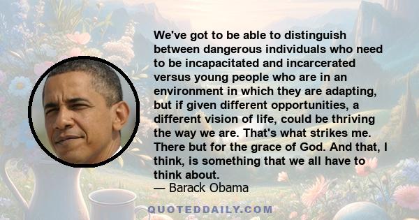 We've got to be able to distinguish between dangerous individuals who need to be incapacitated and incarcerated versus young people who are in an environment in which they are adapting, but if given different