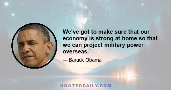 We've got to make sure that our economy is strong at home so that we can project military power overseas.