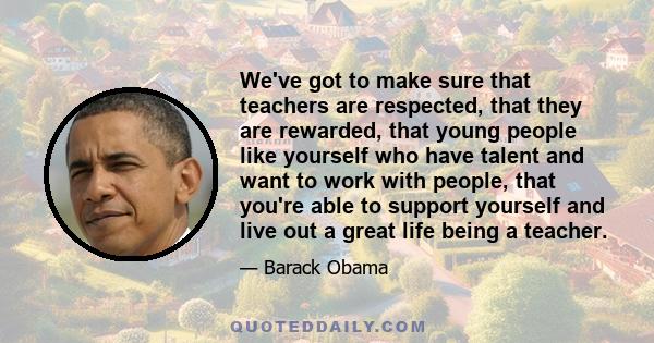 We've got to make sure that teachers are respected, that they are rewarded, that young people like yourself who have talent and want to work with people, that you're able to support yourself and live out a great life