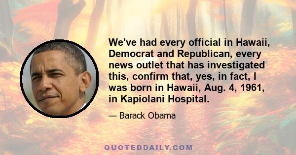 We've had every official in Hawaii, Democrat and Republican, every news outlet that has investigated this, confirm that, yes, in fact, I was born in Hawaii, Aug. 4, 1961, in Kapiolani Hospital.