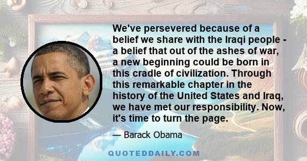 We've persevered because of a belief we share with the Iraqi people - a belief that out of the ashes of war, a new beginning could be born in this cradle of civilization. Through this remarkable chapter in the history