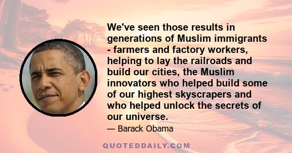 We've seen those results in generations of Muslim immigrants - farmers and factory workers, helping to lay the railroads and build our cities, the Muslim innovators who helped build some of our highest skyscrapers and