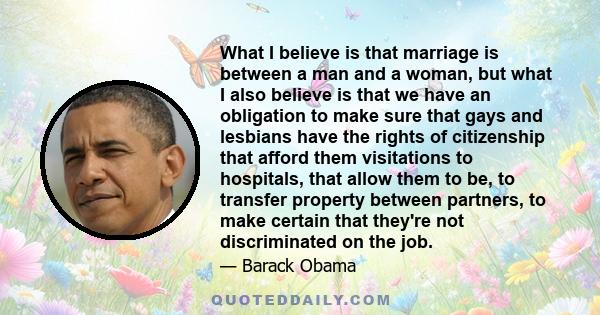 What I believe is that marriage is between a man and a woman, but what I also believe is that we have an obligation to make sure that gays and lesbians have the rights of citizenship that afford them visitations to