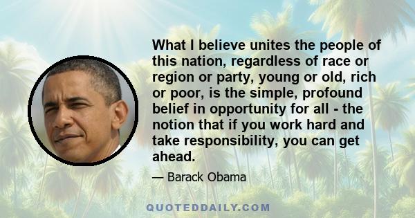 What I believe unites the people of this nation, regardless of race or region or party, young or old, rich or poor, is the simple, profound belief in opportunity for all - the notion that if you work hard and take