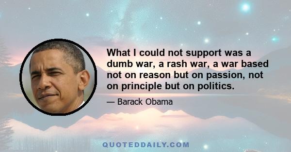 What I could not support was a dumb war, a rash war, a war based not on reason but on passion, not on principle but on politics.