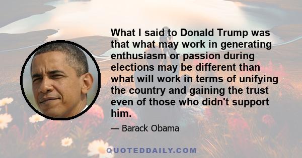 What I said to Donald Trump was that what may work in generating enthusiasm or passion during elections may be different than what will work in terms of unifying the country and gaining the trust even of those who