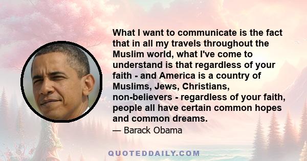 What I want to communicate is the fact that in all my travels throughout the Muslim world, what I've come to understand is that regardless of your faith - and America is a country of Muslims, Jews, Christians,