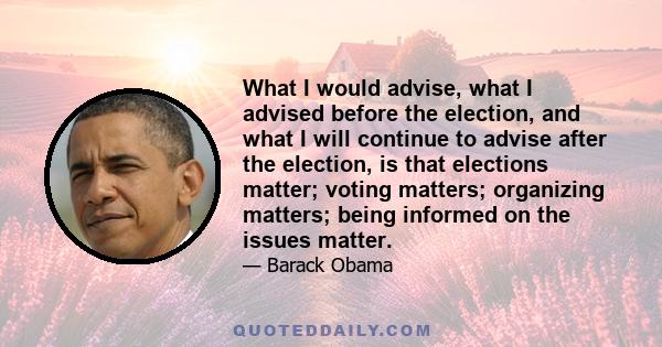 What I would advise, what I advised before the election, and what I will continue to advise after the election, is that elections matter; voting matters; organizing matters; being informed on the issues matter.