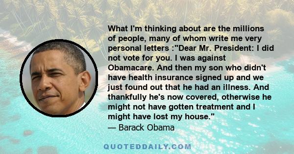 What I'm thinking about are the millions of people, many of whom write me very personal letters :Dear Mr. President: I did not vote for you. I was against Obamacare. And then my son who didn't have health insurance