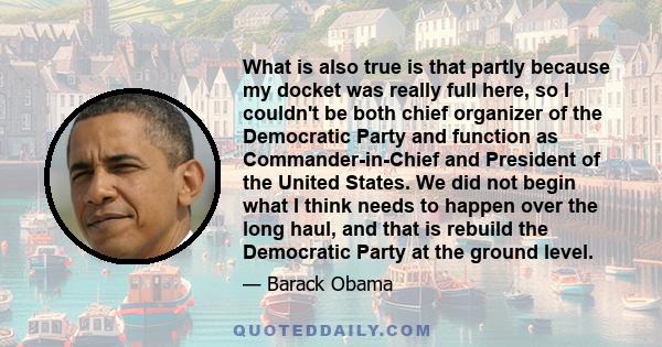 What is also true is that partly because my docket was really full here, so I couldn't be both chief organizer of the Democratic Party and function as Commander-in-Chief and President of the United States. We did not