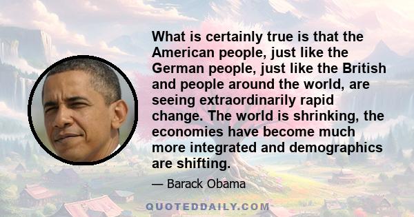 What is certainly true is that the American people, just like the German people, just like the British and people around the world, are seeing extraordinarily rapid change. The world is shrinking, the economies have