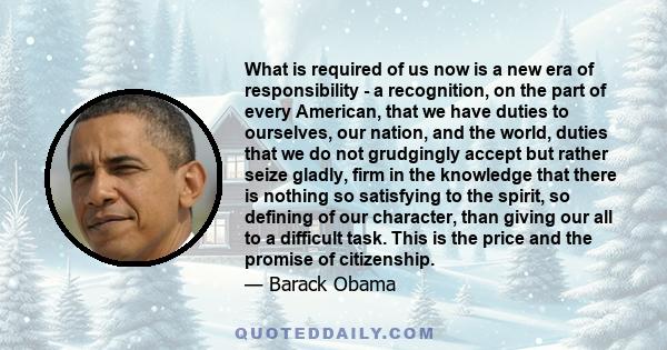 What is required of us now is a new era of responsibility - a recognition, on the part of every American, that we have duties to ourselves, our nation, and the world, duties that we do not grudgingly accept but rather