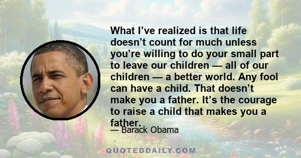 What I’ve realized is that life doesn’t count for much unless you’re willing to do your small part to leave our children — all of our children — a better world. Any fool can have a child. That doesn’t make you a father. 