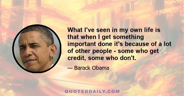 What I've seen in my own life is that when I get something important done it's because of a lot of other people - some who get credit, some who don't.