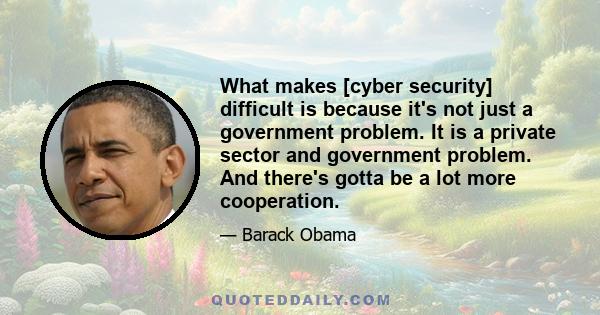 What makes [cyber security] difficult is because it's not just a government problem. It is a private sector and government problem. And there's gotta be a lot more cooperation.