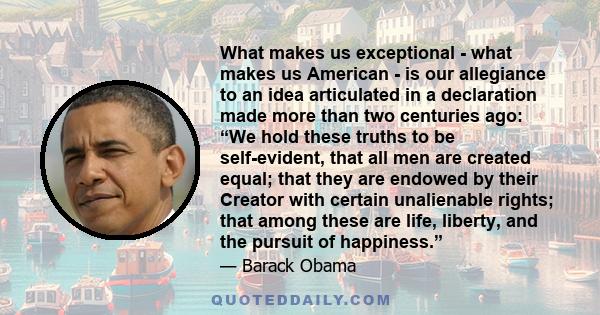 What makes us exceptional - what makes us American - is our allegiance to an idea articulated in a declaration made more than two centuries ago: “We hold these truths to be self-evident, that all men are created equal;