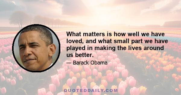 What matters is how well we have loved, and what small part we have played in making the lives around us better.