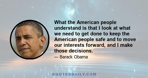 What the American people understand is that I look at what we need to get done to keep the American people safe and to move our interests forward, and I make those decisions.