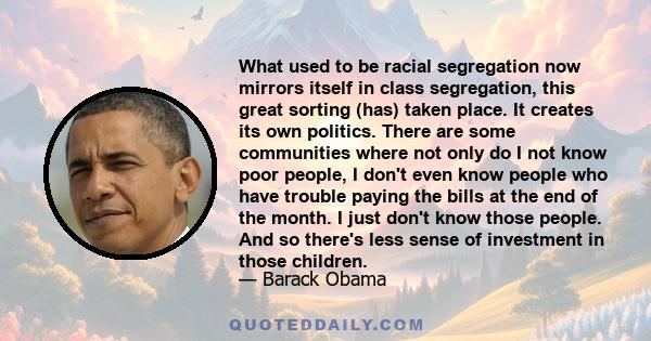 What used to be racial segregation now mirrors itself in class segregation, this great sorting (has) taken place. It creates its own politics. There are some communities where not only do I not know poor people, I don't 