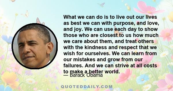 What we can do is to live out our lives as best we can with purpose, and love, and joy. We can use each day to show those who are closest to us how much we care about them, and treat others with the kindness and respect 