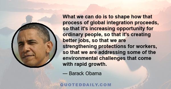 What we can do is to shape how that process of global integration proceeds, so that it's increasing opportunity for ordinary people, so that it's creating better jobs, so that we are strengthening protections for