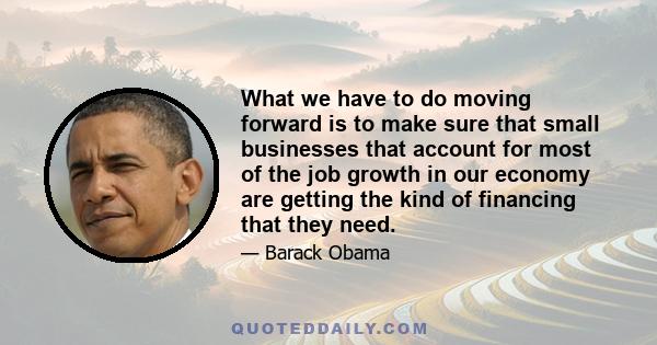 What we have to do moving forward is to make sure that small businesses that account for most of the job growth in our economy are getting the kind of financing that they need.