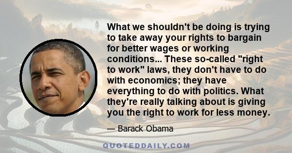 What we shouldn't be doing is trying to take away your rights to bargain for better wages or working conditions... These so-called right to work laws, they don't have to do with economics; they have everything to do