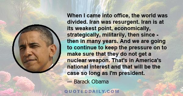 When I came into office, the world was divided. Iran was resurgent. Iran is at its weakest point, economically, strategically, militarily, then since - then in many years. And we are going to continue to keep the