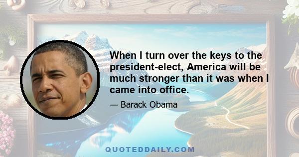 When I turn over the keys to the president-elect, America will be much stronger than it was when I came into office.