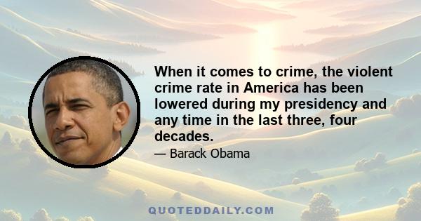 When it comes to crime, the violent crime rate in America has been lowered during my presidency and any time in the last three, four decades.