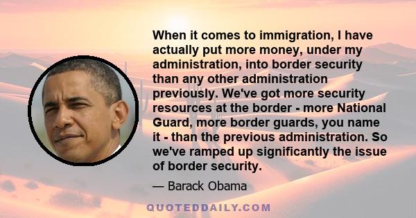 When it comes to immigration, I have actually put more money, under my administration, into border security than any other administration previously. We've got more security resources at the border - more National