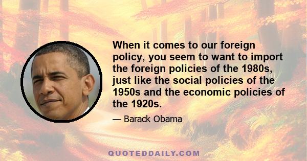 When it comes to our foreign policy, you seem to want to import the foreign policies of the 1980s, just like the social policies of the 1950s and the economic policies of the 1920s.