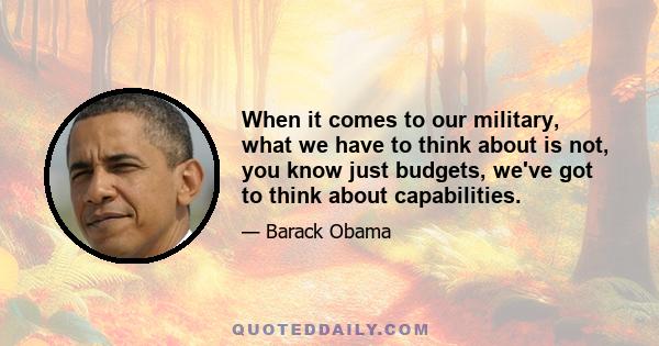 When it comes to our military, what we have to think about is not, you know just budgets, we've got to think about capabilities.