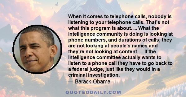 When it comes to telephone calls, nobody is listening to your telephone calls. That's not what this program is about. ... What the intelligence community is doing is looking at phone numbers, and durations of calls;