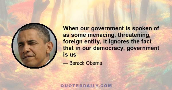 When our government is spoken of as some menacing, threatening, foreign entity, it ignores the fact that in our democracy, government is us