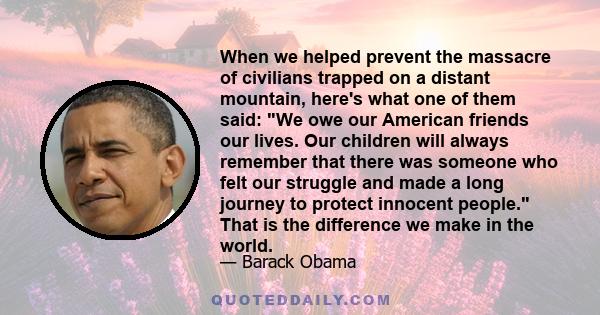 When we helped prevent the massacre of civilians trapped on a distant mountain, here's what one of them said: We owe our American friends our lives. Our children will always remember that there was someone who felt our