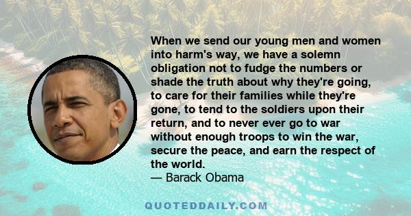 When we send our young men and women into harm's way, we have a solemn obligation not to fudge the numbers or shade the truth about why they're going, to care for their families while they're gone, to tend to the