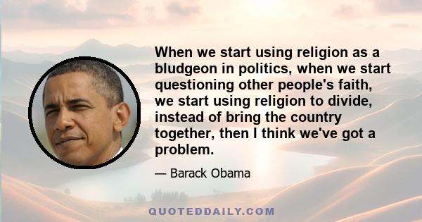 When we start using religion as a bludgeon in politics, when we start questioning other people's faith, we start using religion to divide, instead of bring the country together, then I think we've got a problem.