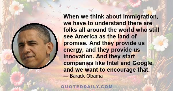 When we think about immigration, we have to understand there are folks all around the world who still see America as the land of promise. And they provide us energy, and they provide us innovation. And they start