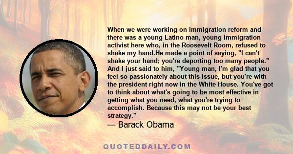 When we were working on immigration reform and there was a young Latino man, young immigration activist here who, in the Roosevelt Room, refused to shake my hand.He made a point of saying, I can't shake your hand;