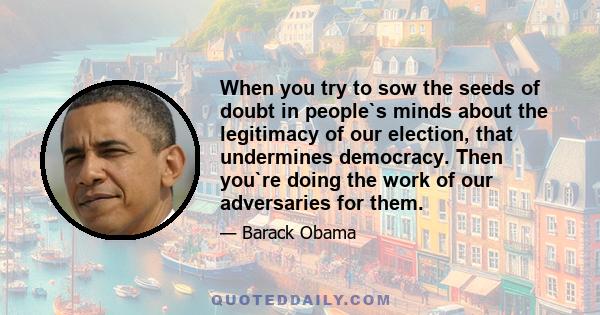 When you try to sow the seeds of doubt in people`s minds about the legitimacy of our election, that undermines democracy. Then you`re doing the work of our adversaries for them.