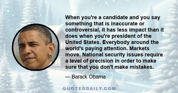 When you're a candidate and you say something that is inaccurate or controversial, it has less impact than it does when you're president of the United States. Everybody around the world's paying attention. Markets move. 